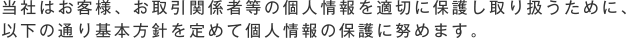 当社はお客様、お取引関係者等の個人情報を適切に保護し取り扱うために、以下の通り基本方針を定めて個人情報の保護に努めます。